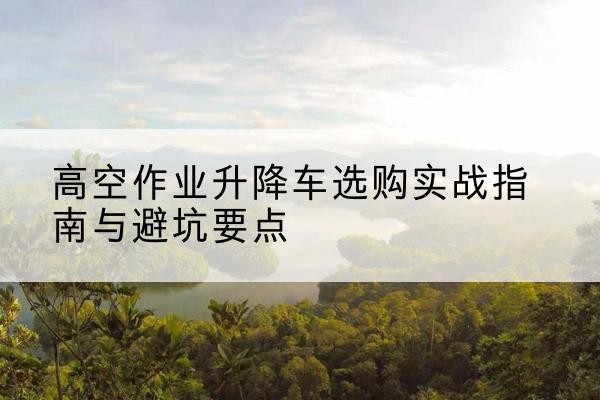 开封升降车怎么选-高空作业升降车选购实战指南与避坑要点