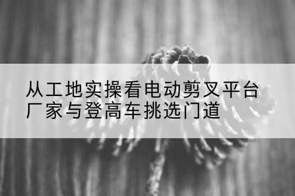 开封电动剪叉升降平台厂家-从工地实操看电动剪叉平台厂家与登高车挑选门道