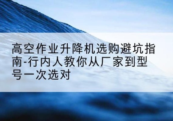 开封升降平台厂家-高空作业升降机选购避坑指南-行内人教你从厂家到型号一次选对