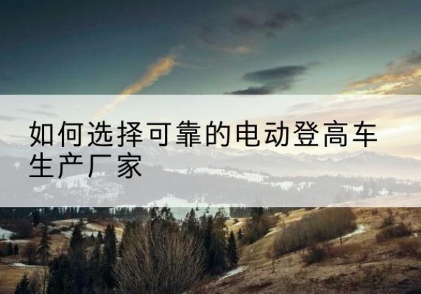 开封电动登高车厂家-如何选择可靠的电动登高车生产厂家