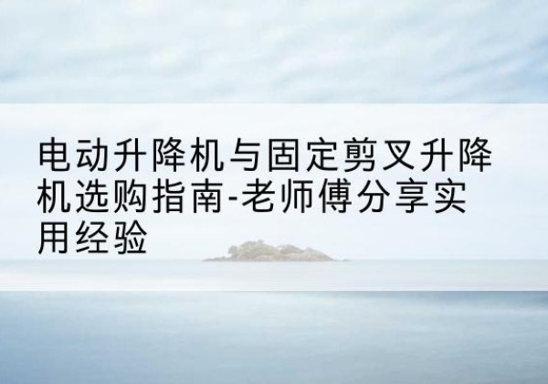 开封电动升降机怎么选-电动升降机与固定剪叉升降机选购指南-老师傅分享实用经验