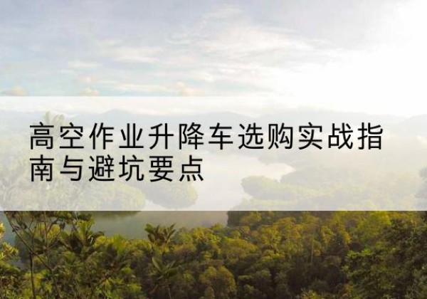 开封升降车怎么选-高空作业升降车选购实战指南与避坑要点