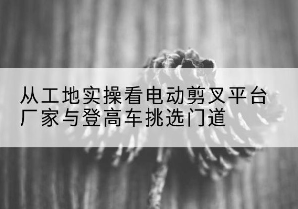 开封电动剪叉升降平台厂家-从工地实操看电动剪叉平台厂家与登高车挑选门道